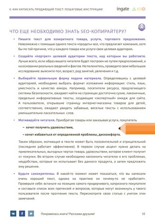 10Понравилась книга? Расскажи друзьям!
II. Как написать продающий текст: пошаговые инструкции
Что еще необходимо знать SEO-копирайтеру?
•	 Пишите текст для конкретного товара, услуги, торгового предложения.
Невозможно с помощью одного текста «продать» все, что предлагает компания, хотя
бы по той причине, что у каждого товара или услуги своя целевая аудитория.
•	 Создайте «портрет» целевой аудитории текста, над которым вы работаете.
Лучше всего, если образ вашего читателя будет построен не путем предположений, а
наоснованииреальныхсведенийифактов.Неполенитесь,проведитесвоенебольшое
исследование: выясните пол, возраст, род занятий, увлечения и т.д.
•	 Выбирайте правильную форму подачи материала. Определившись с целевой
аудиторией, необходимо выбрать формат изложения информации: стиль, язык,
уместность и качество юмора. Например, посетители ресурса, предлагающего
системы безопасности, ожидают найти на страницах достаточно сухие, лаконичные,
предельно информативные тексты, создающие «экспертный» имидж для сайта.
А пользователи, открывшие страницу интернет-магазина товаров для детей,
соответственно, ожидают увидеть забавные, веселые тексты с использованием
уменьшительно-ласкательных слов.
•	 Мотивируйте читателя. Приобретая товары или заказывая услуги, покупатель
–  хочет получить удовольствие,
– хочет избавиться от определенной проблемы, дискомфорта.
Таким образом, мотивация в тексте может быть положительной и отрицательной
(последняя работает эффективнее). В первом случае акцент нужно делать на
привлекательных, выгодных чертах товара, удовольствии, которое клиент получит
от покупки. Во втором случае необходимо напомнить читателю о его проблемах,
неудобствах, которые он испытывает без данного продукта, а затем предложить
ему решение.
•	 Будьте самокритичны. В какой-то момент может показаться, что вы написали
очень хороший текст, однако на практике он почему-то не «работает».
Проверьте себя: встаньте на позицию самого придирчивого, капризного покупателя
и составьте список всех претензий и вопросов, которые могут возникнуть у такого
пользователя после прочтения текста. Пересмотрите свою статью с учетом этих
замечаний.
 