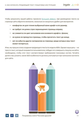 11Понравилась книга? Расскажи друзьям!
II. Как написать продающий текст: пошаговые инструкции
Чтобы результаты вашей работы принесли больший эффект, при размещении текста на
странице сайта обратите внимание, насколько он визуально удобен для восприятия:
•	 комфортен ли для чтения выбранный вами шрифт и его размер;
•	 не требует ли длина строк перемещения страницы вправо;
•	 не сливается ли цвет заголовков или основного шрифта с фоном;
•	 не нужна ли прокрутка страницы, чтобы прочитать текст до конца;
•	 нет ли избытка других материалов на странице, среди которых ваш текст	
может потеряться.  
Итак, мы прошли этапы создания продающего текста по модели AIDA. Однако наша цель – не
просто текст, который понравится пользователю, побудит его совершить покупку на сайте;
необходимо, чтобы этот текст соответствовал требованиям поисковых систем. Читайте
далее и вы узнаете, какие SEO-особенности должны учитываться при написании контента
для сайта.
 
