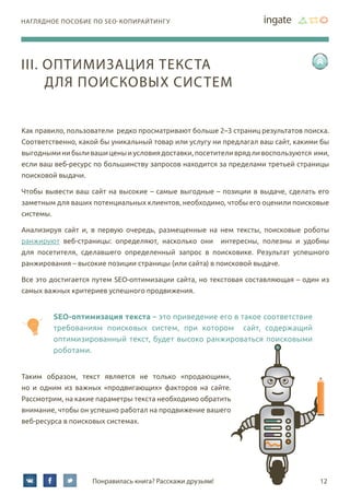 12Понравилась книга? Расскажи друзьям!
наглядное пособие по SEO-копирайтингу
Как правило, пользователи редко просматривают больше 2–3 страниц результатов поиска.
Соответственно, какой бы уникальный товар или услугу ни предлагал ваш сайт, какими бы
выгодными ни были ваши цены и условия доставки, посетители вряд ли воспользуются ими,
если ваш веб-ресурс по большинству запросов находится за пределами третьей страницы
поисковой выдачи.
Чтобы вывести ваш сайт на высокие – самые выгодные – позиции в выдаче, сделать его
заметным для ваших потенциальных клиентов, необходимо, чтобы его оценили поисковые
системы.
Анализируя сайт и, в первую очередь, размещенные на нем тексты, поисковые роботы
ранжируют веб-страницы: определяют, насколько они интересны, полезны и удобны
для посетителя, сделавшего определенный запрос в поисковике. Результат успешного
ранжирования – высокие позиции страницы (или сайта) в поисковой выдаче.
Все это достигается путем SEO-оптимизации сайта, но текстовая составляющая – один из
самых важных критериев успешного продвижения.
SEO-оптимизация текста – это приведение его в такое соответствие
требованиям поисковых систем, при котором сайт, содержащий
оптимизированный текст, будет высоко ранжироваться поисковыми
роботами.
Таким образом, текст является не только «продающим»,
но и одним из важных «продвигающих» факторов на сайте.
Рассмотрим, на какие параметры текста необходимо обратить
внимание, чтобы он успешно работал на продвижение вашего
веб-ресурса в поисковых системах.
III. Оптимизация текста
для поисковых систем
 
