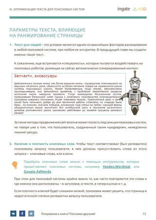 13Понравилась книга? Расскажи друзьям!
III. Оптимизация текста для поисковых систем
Параметры текста, влияющие
на ранжирование страницы
1.	 Текст для людей – это условие является одним из важнейших факторов ранжирования
в любой поисковой системе, при любом ее алгоритме. В предыдущей главе мы создали
именно такой текст.
К сожалению, еще встречаются «специалисты», которые пытаются воздействовать на
поисковых роботов, размещая на сайтах автоматически сгенерированный контент.
Затакиеметодыпродвижениясайтвполнеможетпопастьподсанкциипоисковыхсистем,
не говоря уже о том, что пользователь, озадаченный таким «шедевром», немедленно
покинет ресурс.
2.	 Наличие и плотность ключевых слов. Чтобы текст соответствовал (был релевантен)
поисковому запросу пользователя, в нем должны присутствовать слова из этого
запроса – ключевые слова, или ключи.
Подобрать ключевые слова можно с помощью инструментов, которые
предоставляют поисковые системы, например Yandex.Wordstat или	
Google AdWords.
При этом для поисковой системы крайне важно то, как часто повторяются эти слова и
где именно они расположены – в заголовке, в тексте, в гиперссылках и т. д.
Если плотность ключей будет слишком низкой, поисковик может решить, что страница в
недостаточной степени релевантна запросу пользователя.
 