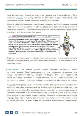 14Понравилась книга? Расскажи друзьям!
III. Оптимизация текста для поисковых систем
Если же она будет слишком высокой, то на страницу или на весь сайт могут быть
наложены санкции за попытку повлиять на результаты выдачи: например, фильтр
«Ты спамный» и существенное понижение позиций сайта в выдаче.
Принято считать, что ключевые слова должны составлять до 5% от основного текста на
странице, причем в заголовке они должны содержаться обязательно. Однако только
SEO-специалист сможет правильно подобрать по каждому запросу необходимые ключи
и определить их оптимальное количество.
В данном примере налицо так называемая «тошнота» текста – неоправданно большое
количество ключевых слов, что отрицательно воспринимается как поисковиками, так и
пользователями.
3.	Уникальность. Это важное условие любой поисковой системы – тексты
на сайте должны быть уникальными, то есть специально созданными для
каждой конкретной страницы вашего веб-ресурса. Если сайт представляет
собой «собрание сочинений» с других ресурсов, то, на взгляд поисковика, он
не нужен в выдаче – логичнее показать пользователю оригинал, а не копию.
В идеале текст должен быть оригинален на 90%. Этот процент уникальности, при
котором один текст не будет считаться копией другого, разнится в зависимости от
его объема и тематики. Так, поисковые системы понимают, что техническое описание
товара на 10–15 слов в разы сложнее сделать уникальным, чем статью на 2–3 страницы.
Или, например, в инструкции к лекарственному препарату значительная часть текста
априори будет повторяться на других сайтах (к примеру, химический состав) – и это,
на взгляд поисковой системы, может быть нормой и не повлияет на ранжирование.
 