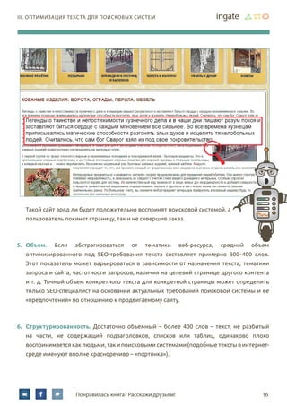 16Понравилась книга? Расскажи друзьям!
III. Оптимизация текста для поисковых систем
Такой сайт вряд ли будет положительно воспринят поисковой системой, а
пользователь покинет страницу, так и не совершив заказ.
5.	 Объем. Если абстрагироваться от тематики веб-ресурса, средний объем
оптимизированного под SEO-требования текста составляет примерно 300–400 слов.
Этот показатель может варьироваться в зависимости от назначения текста, тематики
запроса и сайта, частотности запросов, наличия на целевой странице другого контента
и т. д. Точный объем конкретного текста для конкретной страницы может определить
только SEO-специалист на основании актуальных требований поисковой системы и ее
«предпочтений» по отношению к продвигаемому сайту.
6.	 Структурированность. Достаточно объемный – более 400 слов – текст, не разбитый
на части, не содержащий подзаголовков, списков или таблиц, одинаково плохо
воспринимается как людьми, так и поисковыми системами (подобные тексты в интернет-
среде именуют вполне красноречиво – «портянка»).
 