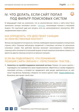 18Понравилась книга? Расскажи друзьям!
наглядное пособие по SEO-копирайтингу
В предыдущей главе мы упоминали, что за некачественные тексты к сайту могут быть
применены санкции поисковых систем – фильтры, понижающие позиции в поисковой
выдаче. Это ощутимый удар для ресурса, если вы целенаправленно занимаетесь SEO-
продвижением своего сайта.
Как определить, что действуют санкции
за некачественный контент?
Фильтр накладывается постранично, поэтому необходимо проанализировать позиции всех
страниц сайта. Страницы веб-ресурса продвигают в поисковых системах по нескольким
ключевым словам. При действии фильтра возникает закономерность: «проблемная»
страница сайта понижается в поисковой выдаче по всем запросам (ключевым словам), в то
время как другие страницы остаются на прежних позициях.
если вы подозреваете, что понижение
позиций сайта связано с «переспамом» текстов...
1.	 Свяжитесь со службой поддержки поисковой системы. Первое, что нужно сделать –
подтвердить или опровергнуть ваше предположение. Обратитесь в службу поддержки
поисковой системы, в которой вы продвигаете свой ресурс: действительно ли сайт
попал под фильтр. Например, в Яндексе это можно сделать через Яндекс.Вебмастер.
Возможно, вам придет такой ответ.
IV.	Что делать, если сайт попал
под фильтр поисковых систем
Здравствуйте, ____!
На Вашем сайте были проиндексированы страницы, содержащие списки
поисковых запросов, то есть фрагменты текста, предназначенные не для
пользователей, а исключительно для продвижения сайта в поисковых системах.
В силу того, что по многим запросам Яндекс не может корректно отранжировать
такие страницы, Ваш сайт был понижен в результатах поиска.
Если эти элементы страниц не являются жизненно важными для существования
сайта, уберите их, пожалуйста, или измените таким образом, чтобы они были
удобны для восприятия пользователями. Так как сайт оценивается комплексно,
то рекомендуем проверить как сами тексты, так и теги (в том числе тег title), и
ссылки - для алгоритмов все это имеет значение.
После внесения изменений напишите нам еще раз, и мы рассмотрим
возможность снятия санкций с Вашего сайта.
С уважением, Платон Щукин
Служба поддержки Яндекса
 