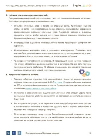 19Понравилась книга? Расскажи друзьям!
IV. Что делать, если сайт попал под фильтр поисковых систем
2.	 Найдите причину наложенных санкций.
Причин понижения позиций сайта, связанных с его текстовым наполнением, несколько.
Вот самые распрстраненные и очевидные из них.
•	 Избыток ключевых слов в тексте на странице сайта. Критически оцените
статьи на сайте – не перестарались ли вы, стремясь «приукрасить» содержание
всевозможными формами ключевых слов. Попросите родных и знакомых
прочитать тексты, чтобы оценить их с точки зрения рядового пользователя.
Сравните свой контент с текстами конкурентов.
•	 Неоправданное выделение ключевых слов в тексте полужирным шрифтом или
курсивом.
•	 Использование ключевых слов в «спамных» конструкциях. Сочетания типа
«автомобиль купить Москва» или «квартира недорого сутки» одинаково негативно
воспринимаются как пользователями, так и поисковыми роботами.
•	 Чрезмерное употребление заголовков. В предыдущей главе мы уже говорили,
что ключи обязательно должны содержаться в заголовке. Однако если полторы
тысячи слов текста разбиты на 10 абзацев с заголовком для каждого, поисковые
системы могут посчитать такой текст переспамленным.
3.	 Устраните найденные ошибки.
•	 Тексты с избытком ключевых слов целесообразно полностью заменить новыми,
стараясь уложиться в оптимальные 4–5% (см. главу II ) и уделив больше внимания
не SEO, а продающей направленности текста. Проверить «тошноту» текстов можно
с помощью сервиса анализа текстов и сайтов.
•	 Из текстов с бессмысленным выделением ключевых слов следует убрать такие
визуальные акценты: удобство восприятия не пострадает, но фильтр, возможно,
будет снят.
•	 Вы исправите ситуацию, если перепишете все «неудобоваримые» конструкции
в соответствии с нормами и правилами русского языка: «купить автомобиль в
Москве» или «недорогая квартира на сутки».
•	 Пересмотрите структуру своих текстов. Для небольших статей оптимален только
один заголовок, объемные тексты при необходимости можно разбить на части,
дополнив заголовок двумя-тремя подзаголовками.
 