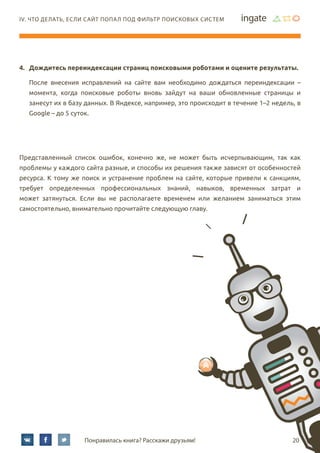 20Понравилась книга? Расскажи друзьям!
IV. Что делать, если сайт попал под фильтр поисковых систем
4.	 Дождитесь переиндексации страниц поисковыми роботами и оцените результаты.
После внесения исправлений на сайте вам необходимо дождаться переиндексации –
момента, когда поисковые роботы вновь зайдут на ваши обновленные страницы и
занесут их в базу данных. В Яндексе, например, это происходит в течение 1–2 недель, в
Google – до 5 суток.
Представленный список ошибок, конечно же, не может быть исчерпывающим, так как
проблемы у каждого сайта разные, и способы их решения также зависят от особенностей
ресурса. К тому же поиск и устранение проблем на сайте, которые привели к санкциям,
требует определенных профессиональных знаний, навыков, временных затрат и
может затянуться. Если вы не располагаете временем или желанием заниматься этим
самостоятельно, внимательно прочитайте следующую главу.
 