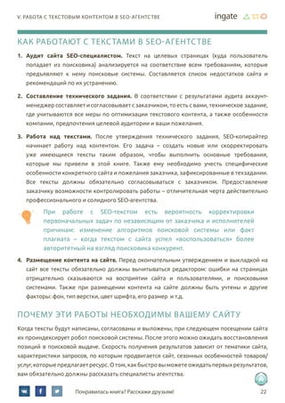 22Понравилась книга? Расскажи друзьям!
V. работа с текстовым контентом в SEO-агентстве
Как работают с текстами в SEO-агентстве
1.	 Аудит сайта SEO-специалистом. Текст на целевых страницах (куда пользователь
попадает из поисковика) анализируется на соответствие всем требованиям, которые
предъявляют к нему поисковые системы. Составляется список недостатков сайта и
рекомендаций по их устранению.
2.	 Составление технического задания. В соответствии с результатами аудита аккаунт-
менеджер составляет и согласовывает с заказчиком, то есть с вами, техническое задание,
где учитываются все меры по оптимизации текстового контента, а также особенности
компании, предпочтения целевой аудитории и ваши пожелания.
3.	 Работа над текстами. После утверждения технического задания, SEO-копирайтер
начинает работу над контентом. Его задача – создать новые или скорректировать
уже имеющиеся тексты таким образом, чтобы выполнить основные требования,
которые мы привели в этой книге. Также ему необходимо учесть специфические
особенности конкретного сайта и пожелания заказчика, зафиксированные в техзадании.
Все тексты должны обязательно согласовываться с заказчиком. Предоставление
заказчику возможности контролировать работы – отличительная черта действительно
профессионального и солидного SEO-агентства.
При работе с SEO-текстом есть вероятность корректировки
первоначальных задач по независящим от заказчика и исполнителей
причинам: изменение алгоритмов поисковой системы или факт
плагиата – когда текстом с сайта успел «воспользоваться» более
авторитетный на взгляд поисковика конкурент.
4.	 Размещение контента на сайте. Перед окончательным утверждением и выкладкой на
сайт все тексты обязательно должны вычитываться редактором: ошибки на страницах
отрицательно сказываются на восприятии сайта и пользователями, и поисковыми
системами. Также при размещении контента на сайте должны быть учтены и другие
факторы: фон, тип верстки, цвет шрифта, его размер и т.д.
Почему эти работы необходимы вашему сайту
Когда тексты будут написаны, согласованы и выложены, при следующем посещении сайта
их проиндексирует робот поисковой системы. После этого можно ожидать восстановления
позиций в поисковой выдаче. Скорость получения результатов зависит от тематики сайта,
характеристики запросов, по которым продвигается сайт, сезонных особенностей товаров/
услуг,которыепредлагаетресурс.Отом,какбыстровыможетеожидатьпервыхрезультатов,
вам обязательно должны рассказать специалисты агентства.
 