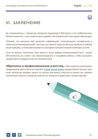 наглядное пособие по SEO-копирайтингу
Понравилась книга? Расскажи друзьям! 23
Вы познакомились с процессом написания продающего SEO-текста и его особенностями.
Немного практики – и вы сможете сами создавать текстовый контент для вашего веб-ресурса.
Помните, что наполняя сайт полезной информацией, качественными, интересными и
грамотно оптимизированными текстами, вы сможете получать больше прибыли от работы
вашего ресурса, а также рассчитывать на выгодные позиции в выдаче поисковых систем.
Если вы решите сэкономить свое время и силы, выбрав альтернативный путь – услуги
SEO-компании, вы знаете, как сориентироваться в специфике работы, чтобы выстроить
продуктивное сотрудничество со специалистами.
Обратитесь в профессиональное агентство, чтобы грамотно реализовать
продвижение своего сайта в интернете. Ingate Digital Agency предоставляет полный цикл
услуг. Используя ресурсы одного из лучших рекламных агентств на рынке, вы сможете
значительно повысить продажи и увеличить лояльность аудитории к вашему бренду.
VI.	 Заключение
 