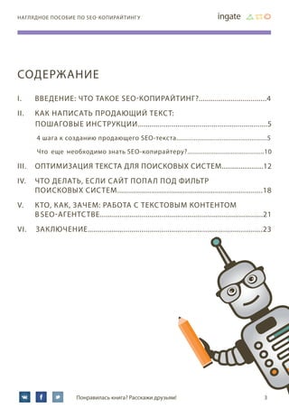 3Понравилась книга? Расскажи друзьям!
наглядное пособие по SEO-копирайтингу
СОДЕРЖАНИЕ
I.	 Введение: что такое SEO-копирайтинг?..................................4
II.	Как написать продающий текст:
пошаговые инструкции.................................................................5
4 шага к созданию продающего SEO-текста....................................................5
Что еще необходимо знать SEO-копирайтеру?............................................10
III.	Оптимизация текста для поисковых систем......................12
IV.	Что делать, если сайт попал под фильтр
	 поисковых систем.........................................................................18
V.	Кто, как, зачем: работа с текстовым контентом
	в SEO-агентстве..................................................................................21
VI.	 Заключение........................................................................................23
 