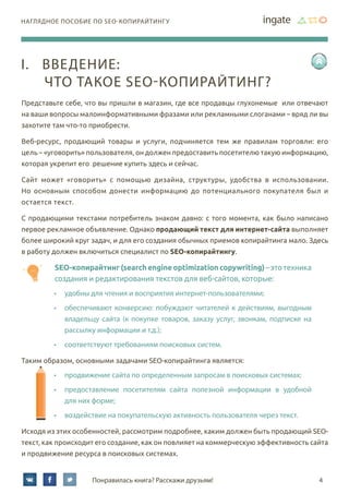 4Понравилась книга? Расскажи друзьям!
наглядное пособие по SEO-копирайтингу
Представьте себе, что вы пришли в магазин, где все продавцы глухонемые или отвечают
на ваши вопросы малоинформативными фразами или рекламными слоганами – вряд ли вы
захотите там что-то приобрести.
Веб-ресурс, продающий товары и услуги, подчиняется тем же правилам торговли: его
цель – «уговорить» пользователя, он должен предоставить посетителю такую информацию,
которая укрепит его решение купить здесь и сейчас.
Сайт может «говорить» с помощью дизайна, структуры, удобства в использовании.
Но основным способом донести информацию до потенциального покупателя был и
остается текст.
С продающими текстами потребитель знаком давно: с того момента, как было написано
первое рекламное объявление. Однако продающий текст для интернет-сайта выполняет
более широкий круг задач, и для его создания обычных приемов копирайтинга мало. Здесь
в работу должен включиться специалист по SEO-копирайтингу.
SEO-копирайтинг(searchengineoptimizationcopywriting)–этотехника
создания и редактирования текстов для веб-сайтов, которые:
•	 удобны для чтения и восприятия интернет-пользователями;
•	 обеспечивают конверсию: побуждают читателей к действиям, выгодным
владельцу сайта (к покупке товаров, заказу услуг, звонкам, подписке на
рассылку информации и т.д.);
•	 соответствуют требованиям поисковых систем.
Таким образом, основными задачами SEO-копирайтинга является:
•	 продвижение сайта по определенным запросам в поисковых системах;
•	 предоставление посетителям сайта полезной информации в удобной
для них форме;
•	 воздействие на покупательскую активность пользователя через текст.
Исходя из этих особенностей, рассмотрим подробнее, каким должен быть продающий SEO-
текст, как происходит его создание, как он повлияет на коммерческую эффективность сайта
и продвижение ресурса в поисковых системах.
I.	Введение:
что такое SEO-копирайтинг?
 