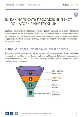 5Понравилась книга? Расскажи друзьям!
наглядное пособие по SEO-копирайтингу
Создание классического продающего текста требует специальных знаний, большого
практического опыта и отнимает много сил и времени даже у профессионального
копирайтера. Мы познакомим вас с процессом создания текста в упрощенной версии
и рассмотрим самые важные моменты, которые необходимо учитывать начинающим
SEO-копирайтерам.
4 шага к созданию продающего SEO-текста
Тексты для любых коммерческих сайтов имеют в своей основе модель AIDA – Attention,
Interest, Desire, Action, то есть Внимание, Интерес, Желание, Действие. В расшифровке
этой аббревиатуры кроются те этапы, которые должен пройти посетитель, чтобы
превратиться в покупателя.
a
i
d
a
ATTENTION
ВНИМАНИЕ
INTEREST
ИНТЕРЕС
DESIRE
ЖЕЛАНИЕ
ACTION
ДЕЙСТВИЕ
II.	Как написать продающий текст:
пошаговые инструкции
 