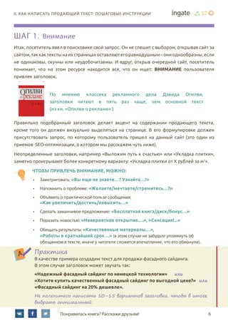 6Понравилась книга? Расскажи друзьям!
II. Как написать продающий текст: пошаговые инструкции
Шаг 1. Внимание
Итак, посетитель ввел в поисковике свой запрос. Он не спешит с выбором, открывая сайт за
сайтом,таккактекстынаихстраницахоставляютегоравнодушным–ониоднообразны,если
не одинаковы, скучны или неудобочитаемы. И вдруг, открыв очередной сайт, посетитель
понимает, что на этом ресурсе находится все, что он ищет: внимание пользователя
привлек заголовок.
По мнению классика рекламного дела Дэвида Огилви,
заголовки читают в пять раз чаще, чем основной текст	
(из кн. «Огилви о рекламе» )
Правильно подобранный заголовок делает акцент на содержании продающего текста,
кроме того он должен визуально выделяться на странице. В его формулировке должен
присутствовать запрос, по которому пользователь пришел на данный сайт (это один из
приемов SEO-оптимизации, о котором мы расскажем чуть ниже).
Неопределенные заголовки, например «Выложим путь к счастью» или «Укладка плитки»,
заметно проигрывают более конкретному варианту: «Укладка плитки от Х рублей за м2
».
чтобы привлечь внимание, можно:
•	 Заинтриговать: «Вы еще не знаете…? Узнайте…!»
•	 Напомнить о проблеме: «Желаете/мечтаете/стремитесь…?»
•	 Объявить о практической пользе сообщения:
«Как увеличить/достичь/повысить…»
•	 Сделать заманчивое предложение: «Бесплатная книга/диск/бонус…»
•	 Поразить новостью: «Невероятное открытие….», «Сенсация!...»
•	 Обещать результаты: «Качественные материалы…»,                                      
«Работы в кратчайший срок…» (в этом случае не забудьте упомянуть об
обещанном в тексте, иначе у читателя сложится впечатление, что его обманули).
Практика
В качестве примера создадим текст для продажи фасадного сайдинга.
В этом случае заголовок может звучать так:
«Надежный фасадный сайдинг по немецкой технологии»      или	
«Хотите купить качественный фасадный сайдинг по выгодной цене?»   или	
«Фасадный сайдинг на 20% дешевле».
Не поленитесь написать 10–15 вариантов заголовка, чтобы в итоге
выбрать оптимальный.
 