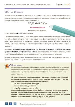 7Понравилась книга? Расскажи друзьям!
II. Как написать продающий текст: пошаговые инструкции
Шаг 2. Интерес
Привлеченный заголовком посетитель просмотрел небольшой по объему текст (именно
просмотрел, т.к. интернет-пользователь стремится как можно быстрее найти необходимую
информацию). Скользящий взгляд зацепился за
Подзаголовок
выделенную фразу
• маркированный список,
и текст вызвал интерес пользователя.
Как показывает практика, на этом этапе эффективнее всего работает первое предложение
или абзац. Здесь следует учесть некоторую специфику продающего текста для сайта:
посетитель, пришедший из поисковой системы, уже имеет интерес к товару – иначе он не
стал бы его искать. Поэтому не стоит в первом абзаце убеждать читателя в том, чего он и
так хочет.
Например: «Обшивка дома сайдингом – это хорошая возможность сделать дом очень
красивым без больших финансовых затрат». Наш посетитель просматривает сайты, чтобы
купить фасадный сайдинг, он уже знает для чего ему необходим этот материал.
Первый абзац должен замотивировать посетителя, сообщив, что здесь он найдет не просто
нужный ему товар, а получит решение своей проблемы.
Практика
Что интересно человеку, который хочет купить фасадный сайдинг? Исполнение
его желаний: как правило, он хочет приобрести товар качественный, красивый,
недорогой и с доставкой. Напишем, каким образом эти желания могут быть
удовлетворены:
«В нашей компании вы сможете купить фасадный сайдинг, изготовленный
на немецком оборудовании «brand_name». Сайдинг производится с учетом
российских климатических условий, он устойчив
•	 к высоким и низким температурам,
•	 механическим воздействиям,
•	 воздействию солнечных лучей.
Являясь официальным партнером фабрики «company_name», мы продаем
сайдинг по цене, рекомендованной производителем. У нас вы найдете
сайдинг стоимостью от 400 до 900 руб. за м2
. Доставка товара по Московской
области бесплатна при заказе на сумму от 10 000 рублей».
 