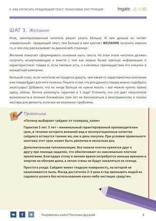 8Понравилась книга? Расскажи друзьям!
II. Как написать продающий текст: пошаговые инструкции
Шаг 3. Желание
Итак, заинтересованный читатель решил узнать больше. И чем дальше он читает
«правильный» продающий текст, тем больше в нем крепнет желание получить именно
то, о чем ему рассказывают на данной веб-странице.
Желание помогает сформировать основная часть текста. На этом этапе читатель должен
получить исчерпывающую и вместе с тем как можно более краткую информацию о
характеристиках товара и, если таковые есть, о ключевых преимуществах его покупки в
конкретной компании.
Большой плюс, если читателю не придется думать, чем какая-то характеристика компании
или товара будет для него полезна. Пишете о том, что для данного товара можно подобрать
аксессуары? Добавьте, что их нигде больше не нужно искать – все можно купить прямо
здесь, сейчас. Хотите упомянуть гарантию в 3 года? Уточните, что это дает покупателю
возможность в течение ближайших трех лет не беспокоиться о неисправностях и поиске
мастера для ремонта, если все же возникнут проблемы.
Практика
«Почему выбирают сайдинг от «company_name»
Гарантия 5 лет. 5 лет – минимальный гарантированный производителем
срок, в течение которого внешний вид и эксплуатационные качества
сайдинга останутся такими же, как в день покупки. При условии правильного
монтажа этот срок может быть увеличен в несколько раз.
Дополнительная теплоизоляция. Все панели плотно крепятся друг к
другу при помощи защелок, что обеспечивает их максимально плотное
прилегание. Благодаря этому в зимнее время потребуется меньше времени и
энергии на обогрев дома, а летом стены не будут накаляться на солнце.
Простота ухода. Сайдинг имеет гладкую поверхность, на которой не
накапливается пыль. Фасад достаточно 2–3 раза в год промывать водой из
садового шланга без использования каких-либо чистящих средств».
 