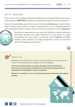 9Понравилась книга? Расскажи друзьям!
II. Как написать продающий текст: пошаговые инструкции
Шаг 4. Действие
Ивотчитатель,почтисозревшийдопокупки,добираетсядопоследнегоабзаца.Емуостается
лишь совершить действие. Концовка текста призвана утвердить его в этом намерении.
В заключительном абзаце должна быть ссылка на страницу «Контакты», а лучше телефон
отдела продаж, форма заказа или адрес электронной почты. Если непосредственно на
странице продается какой-то товар, логично в конце текста разместить кнопку «Заказать».
Прочитав, что ваша компания уже много лет работает на рынке, предлагает
бесплатную доставку или выезд специалиста на дом, бонусы и скидки,
пользователь уже готов нажать на заветную кнопку «Купить» или берет
телефон, чтобы позвонить по номеру, указанному в тексте. Из посетителя
сайта он превращается в покупателя.
Практика
Завершим текст аргументом, который нигде не упоминался ранее по тексту и
сможет стать решающим при выборе компании-продавца.
«Не хотите переплачивать за лишние фасадные панели? Закажите
бесплатный выезд нашего специалиста для замера площади фасада и
определения необходимого запаса материала.
Звоните по телефону xxx-xx-xx или заполните расположенную ниже форму
заявки».
 