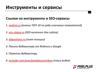 Инструменты и сервисы
32

Ссылки на инструменты и SEO-сервисы
1. seohint.ru (анализ ТОП-10 по ряду ключевых показателей)
2. seo-statya.ru (SEO-контент для сайта)
3. allpositions.ru (съем позиции)
4. Панели Вебмастера от Яндекса и Google
5. Памятки Вебмастеру
6. youtube.com/user/pixelplusru/videos (наши видео)

 