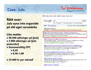 Case: Jula

Rätt svar:
Jula syns inte organiskt
på sitt eget varumärke

Lite matte:
 90.500 sökningar på [jula]
 2.900 sökningar på [jula
postorder]
 Genomsnittlig CPC
     0,35
     0,46-1,08

 33.009 kr per månad!
 
