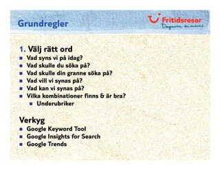 Grundregler

1. Välj rätt ord
  Vad syns vi på idag?
  Vad skulle du söka på?
  Vad skulle din granne söka på?
  Vad vill vi synas på?
  Vad kan vi synas på?
  Vilka kombinationer finns & är bra?
      Underubriker

Verkyg
  Google Keyword Tool
  Google Insights for Search
  Google Trends
 