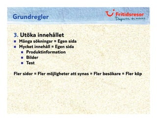 Grundregler

3. Utöka innehållet
  Många sökningar = Egen sida
  Mycket innehåll = Egen sida
     Produktinformation
     Bilder
     Test

Fler sidor = Fler möjligheter att synas = Fler besökare = Fler köp
 