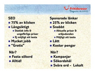 SEO                       Sponsrade länkar
 75% av klicken            25% av klicken
 Långsiktigt               Snabbt
   Statisk info &            Aktuella priser &
     ungefärliga priser       erbjudanden
   Ej möjligt att testa      Möjligt att testa
 Mycket jobb               Lätt
 ”Gratis”                  Kostar pengar
När?                      När?
 Fasta sökord              Kampanjer
 Alltid!                   Sökordshål
                           Svåra ord - Lokalt
 