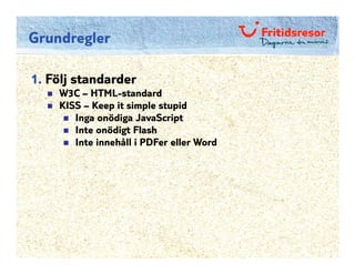 Grundregler

1. Följ standarder
    W3C – HTML-standard
    KISS – Keep it simple stupid
       Inga onödiga JavaScript
       Inte onödigt Flash
       Inte innehåll i PDFer eller Word
 