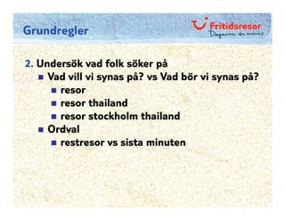 Grundregler

2. Undersök vad folk söker på
     Vad vill vi synas på? vs Vad bör vi synas på?
       resor
       resor thailand
       resor stockholm thailand
     Ordval
       restresor vs sista minuten
 