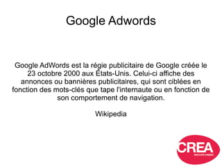 Google Adwords
Google AdWords est la régie publicitaire de Google créée le
23 octobre 2000 aux États-Unis. Celui-ci affich...