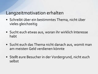• Schreibt über ein bestimmtes Thema, nicht über
vieles gleichzeitig
• Sucht euch etwas aus, woran ihr wirklich Interesse
habt
• Sucht euch das Thema nicht danach aus, womit man
am meisten Geld verdienen könnte
• Stellt eure Besucher in der Vordergrund, nicht euch
selbst
Langzeitmotivation erhalten
 
