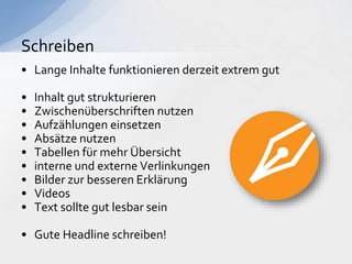 • Lange Inhalte funktionieren derzeit extrem gut
• Inhalt gut strukturieren
• Zwischenüberschriften nutzen
• Aufzählungen einsetzen
• Absätze nutzen
• Tabellen für mehr Übersicht
• interne und externe Verlinkungen
• Bilder zur besseren Erklärung
• Videos
• Text sollte gut lesbar sein
• Gute Headline schreiben!
Schreiben
 
