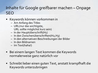 • Keywords können vorkommen in
– Am Anfang des Titles
– URL(nur das wichtigste,
URL sollte möglichst kurz sein)
– In der Hauptüberschrift(H1)
– In den Zwischenüberschriften(H2,H3)
– In den alternativen Beschreibungen der Bilder
– In den Bildnamen
– Im Text(haha!)
• Bei einem langen Text kommen die Keywords
normalerweise ganz natürlich vor
• Schreibt lieber einen guten Text, anstatt krampfhaft die
Keywords unterzubringen
Inhalte für Google greifbarer machen – Onpage
SEO
 