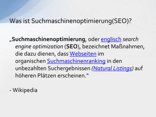 „Suchmaschinenoptimierung, oder englisch search
engine optimization (SEO), bezeichnet Maßnahmen,
die dazu dienen, dass Webseiten im
organischen Suchmaschinenranking in den
unbezahlten Suchergebnissen (Natural Listings) auf
höheren Plätzen erscheinen.“
- Wikipedia
Was ist Suchmaschinenoptimierung(SEO)?
 