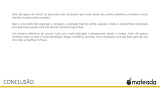 Estes são alguns dos “erros” ou descuidos mais corriqueiros que muitos donos de comércio eletrônico iniciantes e outros
não tão iniciantes assim cometem.
Não é uma tarefa fácil organizar e conseguir a satisfação total do cliente, agradar a todos é praticamente impossível,
principalmente quando você está abrindo a primeira loja virtual.
Um comércio eletrônico de sucesso custa caro, muita dedicação e planejamento desde o começo. Você não precisa
conhecer todas as áreas a fundo (tecnologia, design, marketing, business) mas é necessário uma boa base para não cair
em certas armadilhas no futuro.
CONCLUSÃO
 