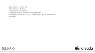 1. Saiba escolher a plataforma
2. Saiba escolher o domínio
3. Evite cadastros complicados
4. Forneça informações relevantes sobre o produto
5. Forneça informações de (contato | endereço | Horário de atendimento)
6. Conclusão
SUMÁRIO
 