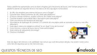 Todas a plataformas apresentadas acima se dizem amigáveis para mecanismos de buscas, será? Sempre pergunte se a
plataforma atende aos seguintes técnicos mais básicos de SEO, veja alguns na lista abaixo:
1. As URLs são amigáveis para sistemas de buscas como o Google?
2. É possível fazer redirecionamentos de URLs direto pela plataforma?
3. O arquivo sitemap é dinâmico, atualiza conforme são criadas novas páginas?
4. É possível atualizar e personalizar titles e descriptions para cada página?
5. Existe uma estrutura de hierarquia de head tags?
6. Há problemas de duplicação de conteúdo? ( O conteúdo de uma página pode ser acessado por duas ou mais URLs
diferentes?).
7. Existe algum sistema de inteligência artificial? Se sim, Qual? Como ele funciona?
8. Como funciona o sistema de busca interna? Existe autocomplete?
9. Existe sistema de rastreamento de entrega?
10. Checkout é facilitado?
Estes são alguns itens técnicos e de usabilidade mais comuns que você deve prestar atenção, mas existem muitos outros
como itens de segurança que eu não mencionei aqui.
QUESITOS TÉCNICOS DE SEO
 