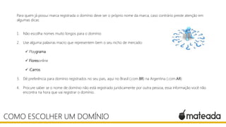 Para quem já possui marca registrada o domínio deve ser o próprio nome da marca, caso contrário preste atenção em
algumas dicas:
1. Não escolha nomes muito longos para o domínio
2. Use alguma palavras macro que representem bem o seu nicho de mercado:
 Playgrama
 Floresonline
 iCarros
3. Dê preferência para domínio registrados no seu pais, aqui no Brasil (.com.BR) na Argentina (.com.AR)
4. Procure saber se o nome de domínio não está registrado juridicamente por outra pessoa, essa informação você não
encontra na hora que vai registrar o domínio.
COMO ESCOLHER UM DOMÍNIO
 
