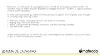 Muitas vezes um simples sistema de cadastro pode dar uma tremenda dor de cabeça para o cliente. Esse item é de
usabilidade e faz parte também da escolha da plataforma, você pode verificar com a plataforma se é possível customizar
/modificar o sistema de cadastro.
Há muitos sistemas de cadastro que pedem informações desnecessárias e podem ser um empecilho para a finalização
de uma compra, segue abaixo alguns deles:
1. Pedir nome completo e depois perguntar como você gostaria de ser chamado.
2. Exigir rg, filiação entre outros documentos .
3. Fazer o usuário preencher dois endereços (onde mora e onde deve ser entregue o produto).
4. Usar determinados captchas.
Também existem cadastros que não informam ao usuário uma mensagem de que o cadastro foi realizado com sucesso
ou quais os campos do cadastro estão incorretos.
SISTEMA DE CADASTRO
 