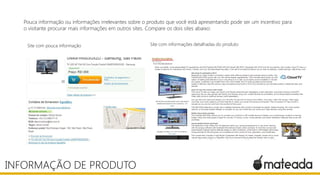 Pouca informação ou informações irrelevantes sobre o produto que você está apresentando pode ser um incentivo para
o visitante procurar mais informações em outros sites. Compare os dois sites abaixo:
INFORMAÇÃO DE PRODUTO
Site com pouca informação Site com informações detalhadas do produto
 