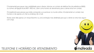 É fundamental para passar mais credibilidade para o cliente, informar um número de telefone fixo de preferência (0800)
ou número de ligação local (4007, 4002 etc..) bem como horário de atendimento para o cliente entrar em contato.
Principalmente para pessoas que estão começando a se aventurar no mundo online, é fundamental um contato mais
humano e não apenas um chat ou endereço de e-mail.
Muitas vezes falta apenas um ‘empurrãozinho’ ou uma orientação mais detalhada para que o cliente se sinta mais seguro
com a loja.
TELEFONE E HORÁRIO DE ATENDIMENTO
 