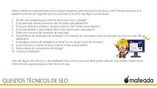 Todas a plataformas apresentadas acima se dizem amigáveis para mecanismos de buscas, será? Sempre pergunte se a
plataforma atende aos seguintes técnicos mais básicos de SEO, veja alguns na lista abaixo:
1. As URLs são amigáveis para sistemas de buscas como o Google?
2. É possível fazer redirecionamentos de Urls direto pela plataforma?
3. O arquivo sitemap é dinâmico, atualiza conforme são criadas novas páginas?
4. É possível atualizar e personalizar titles e descriptions para cada página?
5. Existe uma estrutura de hierarquia de head tags?
6. Há problemas de duplicação de conteúdo? ( O conteúdo de uma página pode ser acessado por duas ou mais URLs
diferentes?).
7. Existe algum sistema de inteligência artificial? Se sim, Qual? Como ele funciona?
8. Como funciona o sistema de busca interna? Existe autocomplete?
9. Existe sistema de rastreamento de entrega?
10. Checkout é facilitado?
Estes são alguns itens técnicos e de usabilidade mais comuns que você deve prestar atenção, mas existem muitos outros
como itens de segurança que eu não mencionei aqui.
QUESITOS TÉCNICOS DE SEO
 
