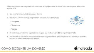 Para quem já possui marca registrada o domínio deve ser o próprio nome da marca, caso contrário preste atenção em
algumas dicas:
1. Não escolha nomes muito longos para o domínio
2. Use alguma palavras macro que representem bem o seu nicho de mercado:
 Playgrama
 Floresonline
 iCarros
3. Dê preferência para domínio registrados no seu pais, aqui no Brasil (.com.BR) na Argentina (.com.AR)
4. Procure saber se o nome de domínio não está registrado juridicamente por outra pessoa, essa informação você não
encontra na hora que vai registrar o domínio.
COMO ESCOLHER UM DOMÍNIO
 
