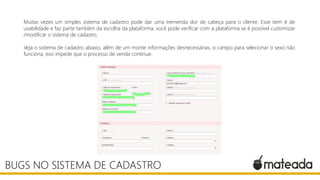 Muitas vezes um simples sistema de cadastro pode dar uma tremenda dor de cabeça para o cliente. Esse item é de
usabilidade e faz parte também da escolha da plataforma, você pode verificar com a plataforma se é possível customizar
/modificar o sistema de cadastro.
Veja o sistema de cadastro abaixo, além de um monte informações desnecessárias, o campo para selecionar o sexo não
funciona, isso impede que o processo de venda continue:
BUGS NO SISTEMA DE CADASTRO
 