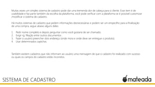 Muitas vezes um simples sistema de cadastro pode dar uma tremenda dor de cabeça para o cliente. Esse item é de
usabilidade e faz parte também da escolha da plataforma, você pode verificar com a plataforma se é possível customizar
/modificar o sistema de cadastro.
Há muitos sistemas de cadastro que pedem informações desnecessárias e podem ser um empecilho para a finalização
de uma compra, segue abaixo alguns deles:
1. Pedir nome completo e depois perguntar como você gostaria de ser chamado.
2. Exigir rg, filiação entre outros documentos .
3. Fazer o usuário preencher dois endereço (onde mora e onde deve ser entregue o produto).
4. Usar determinados captchas.
Também existem cadastros que não informam ao usuário uma mensagem de que o cadastro foi realizado com sucesso
ou quais os campos do cadastro estão incorretos.
SISTEMA DE CADASTRO
 