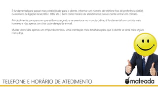 É fundamental para passar mais credibilidade para o cliente, informar um número de telefone fixo de preferência (0800)
ou número de ligação local (4007, 4002 etc..) bem como horário de atendimento para o cliente entrar em contato.
Principalmente para pessoas que estão começando a se aventurar no mundo online, é fundamental um contato mais
humano e não apenas um chat ou endereço de e-mail.
Muitas vezes falta apenas um empurrãozinho ou uma orientação mais detalhada para que o cliente se sinta mais seguro
com a loja.
TELEFONE E HORÁRIO DE ATEDIMENTO
 