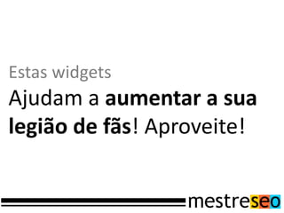 Estas widgets
Ajudam a aumentar a sua
legião de fãs! Aproveite!
 