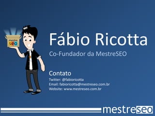 Fábio Ricotta
Co-Fundador da MestreSEO

Contato
Twitter: @fabioricotta
Email: fabioricotta@mestreseo.com.br
Website: www.mestreseo.com.br
 