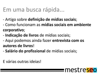 Em uma busca rápida...
- Artigo sobre definição de mídias sociais;
- Como funcionam as mídias sociais em ambiente
corporativo;
- Indicação de livros de mídias sociais;
- Aqui podemos ainda fazer entrevista com os
autores de livros!
- Salário do profissional de mídias sociais;

E várias outras ideias!
 