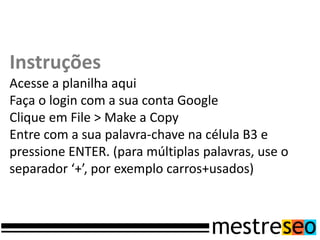 Instruções
Acesse a planilha aqui
Faça o login com a sua conta Google
Clique em File > Make a Copy
Entre com a sua palavra-chave na célula B3 e
pressione ENTER. (para múltiplas palavras, use o
separador ‘+’, por exemplo carros+usados)
 