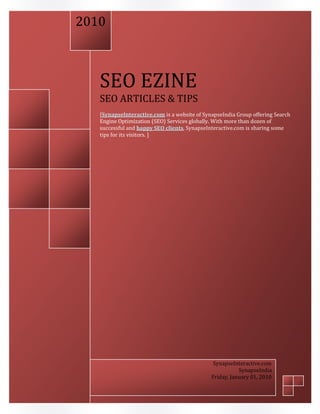 2010



   SEO EZINE
   SEO ARTICLES & TIPS
   [SynapseInteractive.com is a website of SynapseIndia Group offering Search
   Engine Optimization (SEO) Services globally. With more than dozen of
   successful and happy SEO clients, SynapseInteractive.com is sharing some
   tips for its visitors. ]




                                               SynapseInteractive.com
                                                         SynapseIndia
                                              Friday, January 01, 2010
 