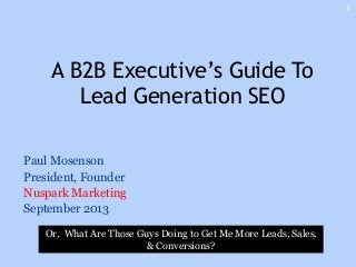 Paul Mosenson
President, Founder
Nuspark Marketing
September 2013
A B2B Executive’s Guide To
Lead Generation SEO
1
Or, What Are Those Guys Doing to Get Me More Leads, Sales,
& Conversions?
 