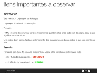 ><GUGA ALVES
Itens importantes a observar
15
TECNOLOGIA
Site = HTML = Linguagem de marcação
Linguagem = forma de comunicação
Portanto:
HTML = Forma de comunicar para os mecanismos que lêem sites onde cada item da página está, o que
signiﬁca, para que serve
Um código bem escrito facilita o entendimento dos mecanismos de busca sobre o que está escrito no
site.
Exemplo:
Parágrafo com fonte 18 e negrito é diferente de utilizar a tag correta que determina o título
<p>Título da matéria</p> - ERRADO !
<h1>Título da matéria</h1> - CERTO !
 