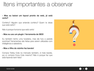 ><GUGA ALVES
- Mas eu baixei um layout pronto da web, já está
certo?
Conferiu? Alguém que entende conferiu? Quem te disse
que está certo?
Não é porque funciona que está certo!
- Mas eu uso um plugin / ferramenta de SEO!
Eu também tenho uma furadeira, mas ela fura a parede
sozinhas? ferramentas são feitas para serem utilizadas com
inteligência e sabedoria.
- Mas o ﬁlho do vizinho faz barato!
Compra Tobby Cola no mercado também, é mais barata,
pq vc compra Coca Cola mesmo? Não é porque faz que
está fazendo bem feito!
Itens importantes a observar
16
 
